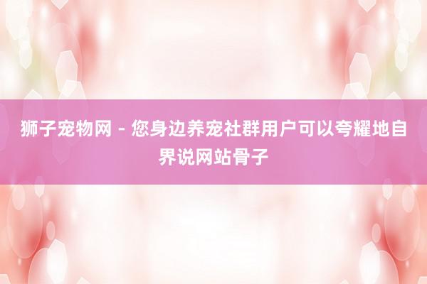 狮子宠物网 - 您身边养宠社群用户可以夸耀地自界说网站骨子